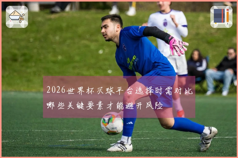2026世界杯买球平台选择时需对比哪些关键要素才能避开风险